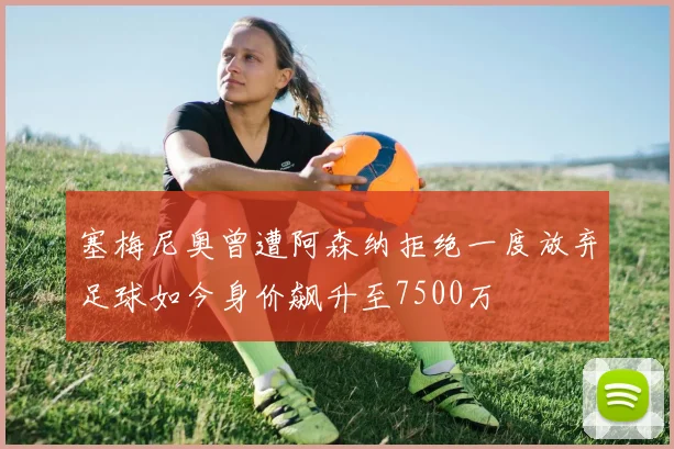 塞梅尼奥曾遭阿森纳拒绝一度放弃足球如今身价飙升至7500万
