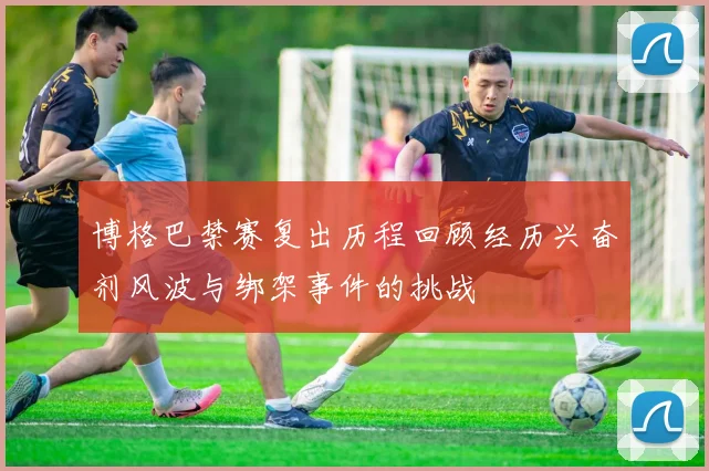 博格巴禁赛复出历程回顾经历兴奋剂风波与绑架事件的挑战