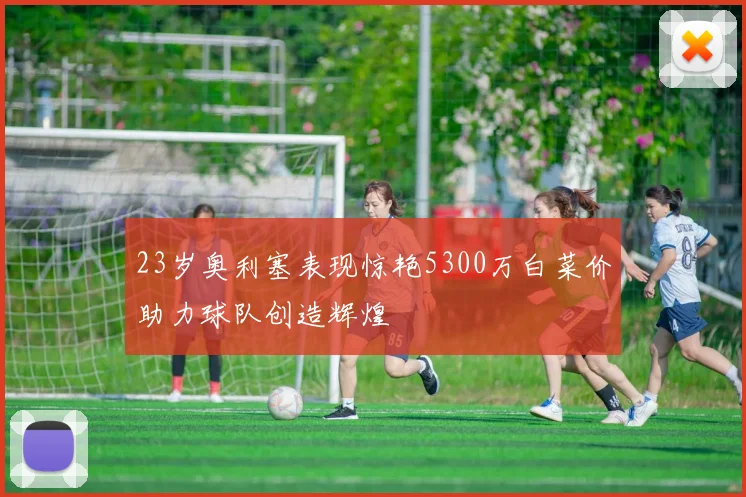 23岁奥利塞表现惊艳5300万白菜价助力球队创造辉煌