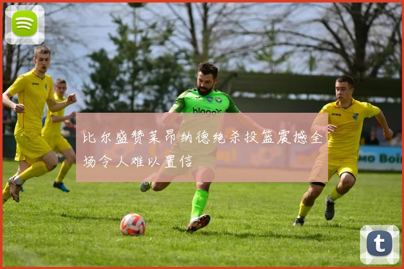 比尔盛赞莱昂纳德绝杀投篮震撼全场令人难以置信