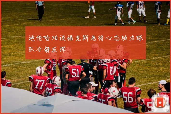 迪伦哈珀谈福克斯老将心态助力球队冷静发挥