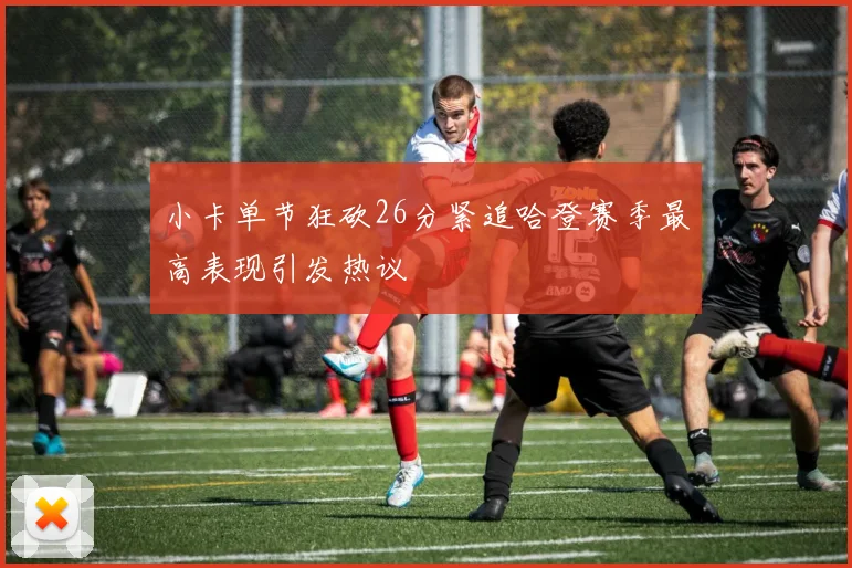 小卡单节狂砍26分紧追哈登赛季最高表现引发热议