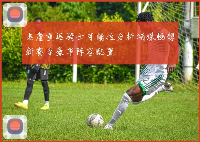 老詹重返骑士可能性分析湖媒畅想新赛季豪华阵容配置