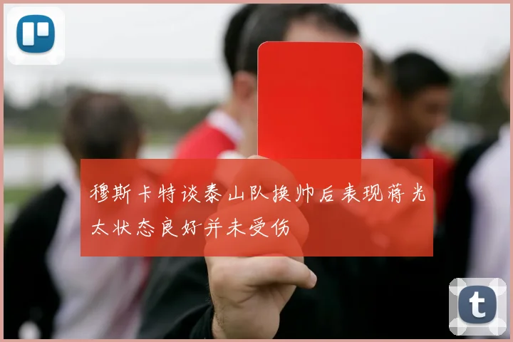 穆斯卡特谈泰山队换帅后表现蒋光太状态良好并未受伤