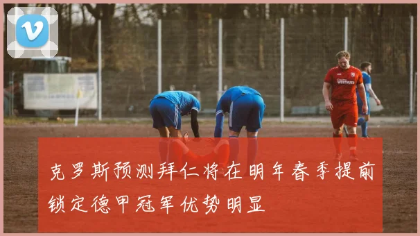 克罗斯预测拜仁将在明年春季提前锁定德甲冠军优势明显