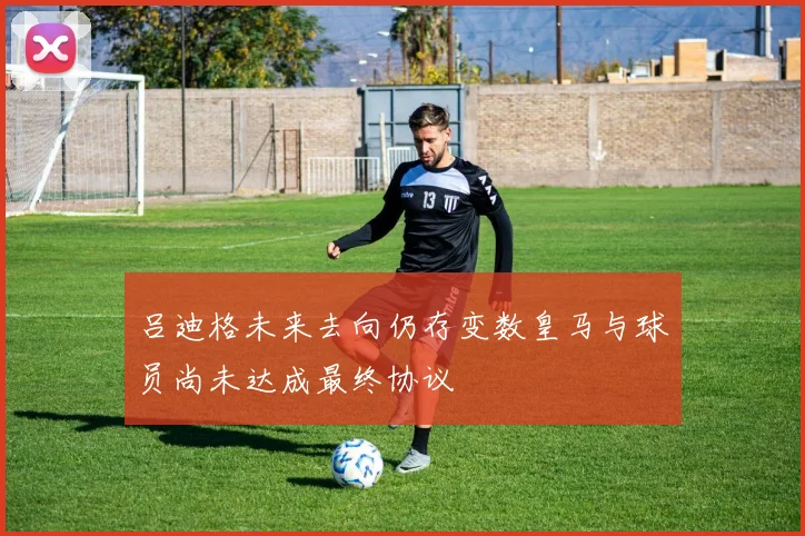 吕迪格未来去向仍存变数皇马与球员尚未达成最终协议