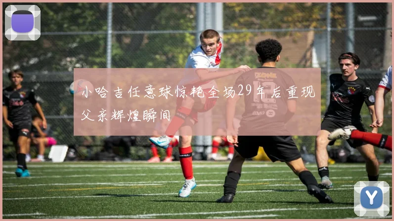小哈吉任意球惊艳全场29年后重现父亲辉煌瞬间