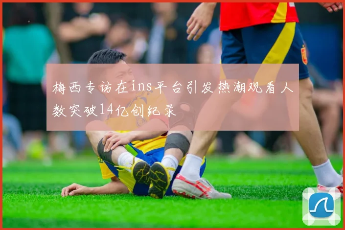 梅西专访在ins平台引发热潮观看人数突破14亿创纪录