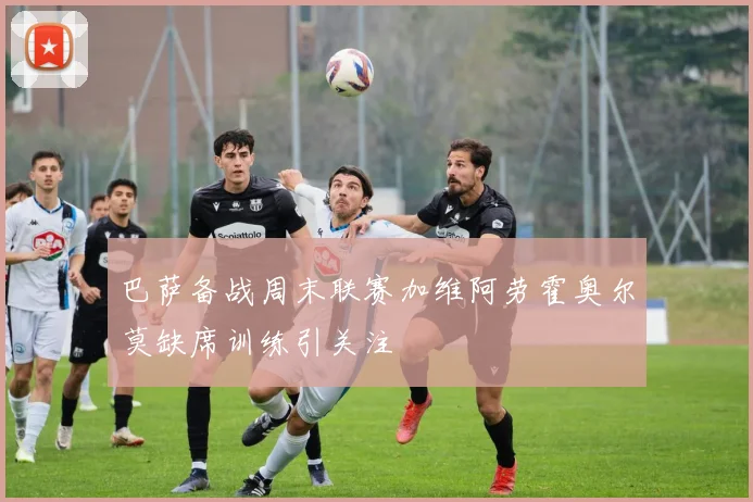 巴萨备战周末联赛加维阿劳霍奥尔莫缺席训练引关注
