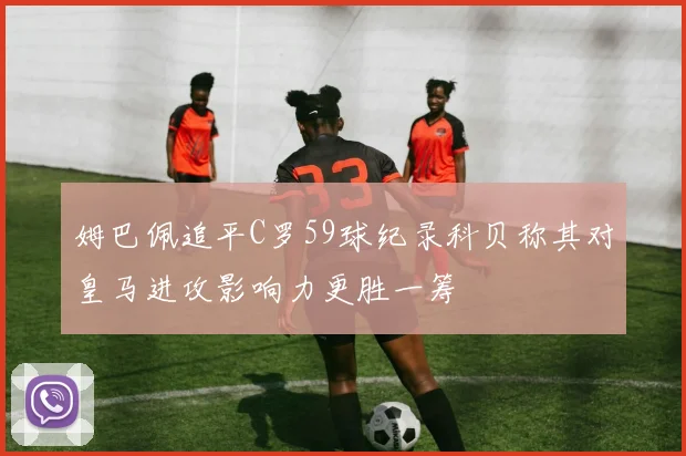 姆巴佩追平C罗59球纪录科贝称其对皇马进攻影响力更胜一筹