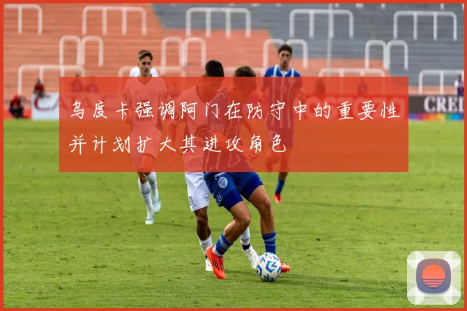 乌度卡强调阿门在防守中的重要性并计划扩大其进攻角色