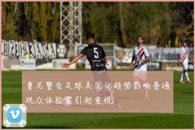 鲁尼警告足球美国化趋势影响普通观众体验需引起重视