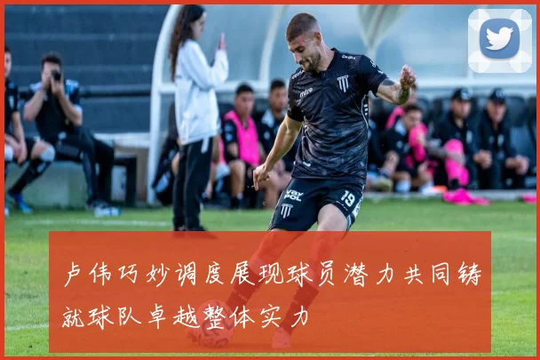 卢伟巧妙调度展现球员潜力共同铸就球队卓越整体实力