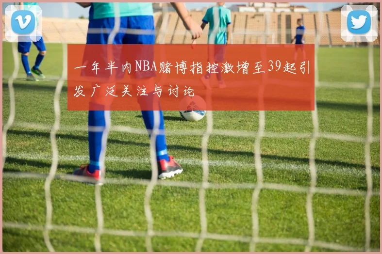 一年半内NBA赌博指控激增至39起引发广泛关注与讨论
