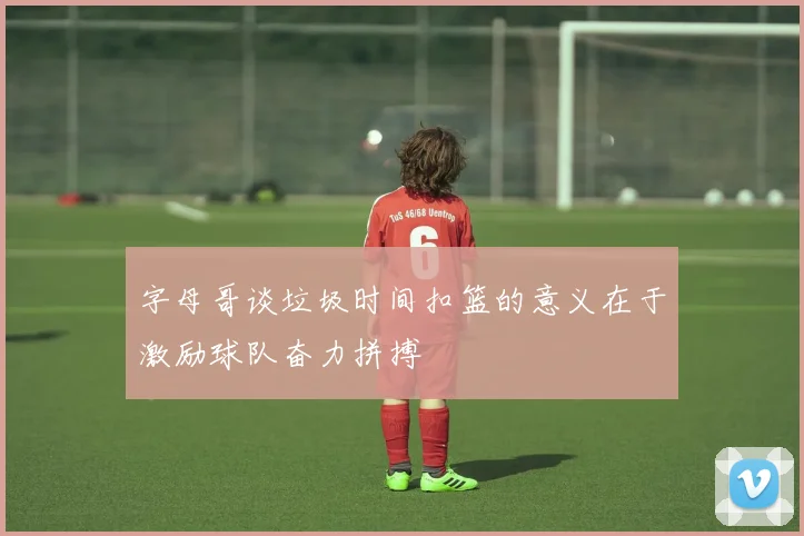 字母哥谈垃圾时间扣篮的意义在于激励球队奋力拼搏