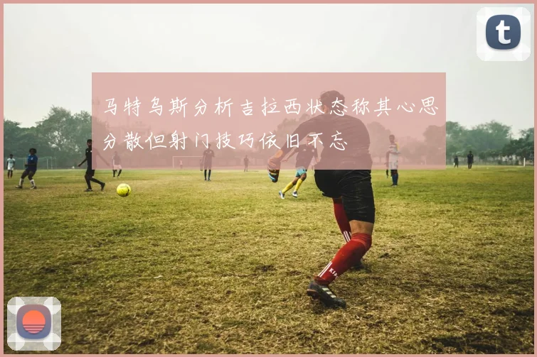 马特乌斯分析吉拉西状态称其心思分散但射门技巧依旧不忘