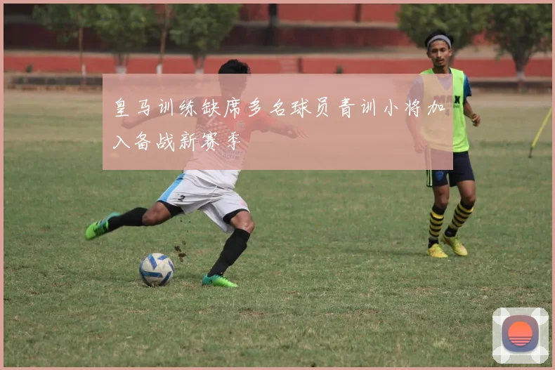 皇马训练缺席多名球员青训小将加入备战新赛季