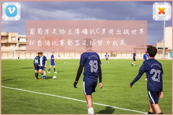 葡萄牙足协主席确认C罗将出战世界杯首场比赛彰显足协努力成果
