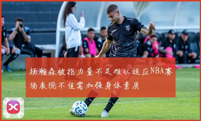 杨瀚森被指力量不足难以适应NBA赛场表现不佳需加强身体素质