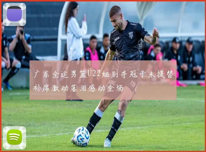 广东全运男篮U22组别夺冠于米提替补席激动落泪感动全场